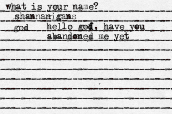 what is your name? ---------------------------------- ---------------------------------- ---------------------------------- ---------------------------------- ---------------------------------- --------------------------------- ---------------------------------- ---------------------------------- ---------------------------------- ---------------------------------- ---------------------------------- shannanigans god hello gof d d, have you abandoned me yet 