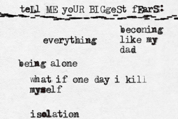 teLl ME yoUR BIGgeSt fF EarS - - ---------------------------------------------------------------- : •everything being alone what if one day i kill myself beconing like my dad isolation 
