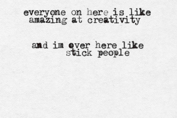 everyone on here is like amazing at creativity and im over here like stick people 