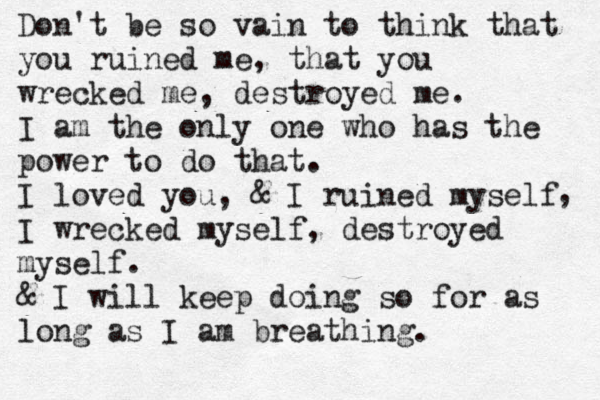Don't be so vain to think that you ruined me, that you wrecked me, destroyed me. I am the only one who has the power to do that. I loved you, & I ruined myself I wrecked myself, destroyed myself. & I will keep doing so for as long as I am breathing. , 