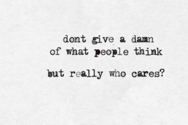 dont give a damn of what people think but really who cares? 