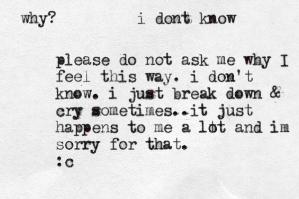 please do not ask me why I feel this way. i don't know. i just break down & cry sometimes..it just happens to me a lt ot and im sorry for that. :c why? i dont know 