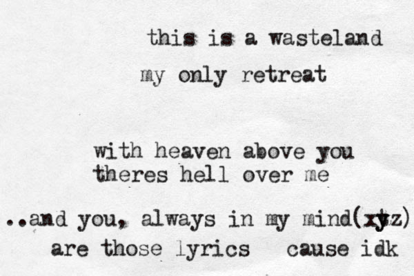 this is a wasteland my only retreat with heaven above you theres hell over me a .. nd you, always in my mind(xt y yz) are those lyrics ^ cause idk 