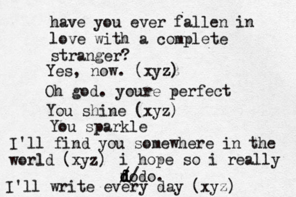 have you ever fallen in love with a complete stranger? Yes, now. (xyz zz z) Oh god. youre perfect You shine (xyz) You sparkle I'll find you somewhere in the world (xyz) i hope so i really fo d d d d/ / do. I'll write every day (xyz) 