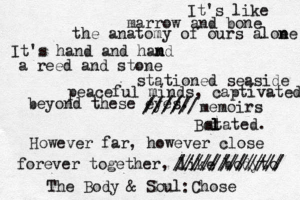It's like marrow and bone the anatomy of ours aloe n ne It's hand and hamd n n a reed and stone stationed seaside peaceful minds, captivated beyond these eyes. ///// ////// memoirs stated. However far, however close Bel l l forever together, like body to //////////// //////////// The Body & Soul Chose : 
