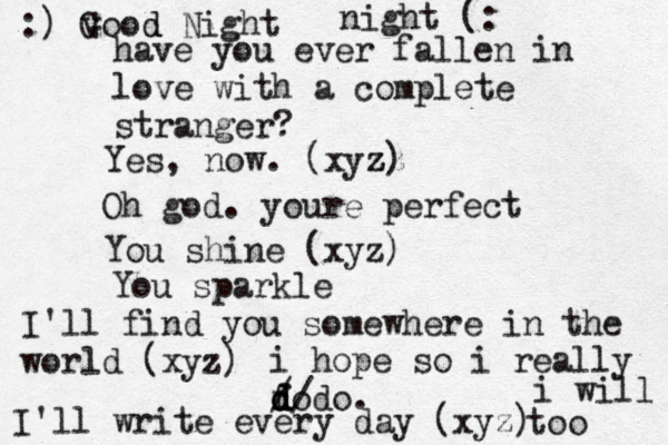 have you ever fallen in love with a complete stranger? Yes, now. (xyz zz z) Oh god. youre perfect You shine (xyz) You sparkle I'll find you somewhere in the world (xyz) i hope so i really fo d d d d/ / do. I'll write every day (xyz) i will too :) v Good d Night night (: 