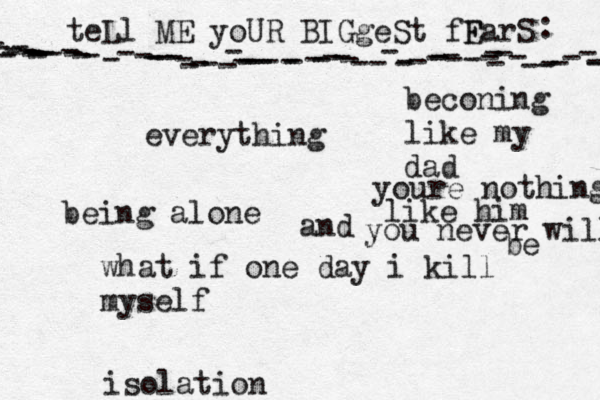 teLl ME yoUR BIGgeSt fF EarS - - ---------------------------------------------------------------- : •everything being alone what if one day i kill myself beconing like my dad isolation youre nothing like him and you never will be 