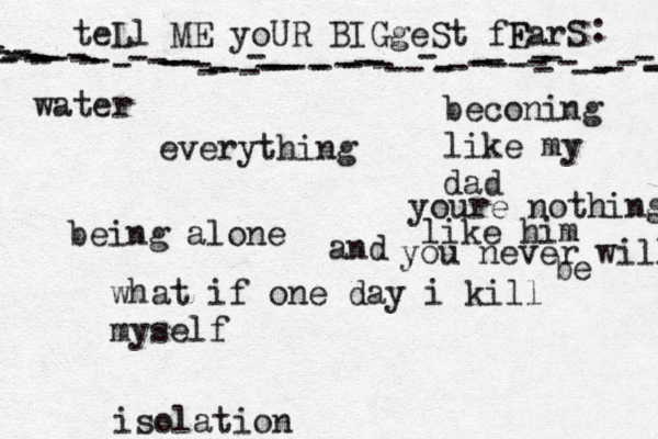 teLl ME yoUR BIGgeSt fF EarS - - ---------------------------------------------------------------- : •everything being alone what if one day i kill myself beconing like my dad isolation youre nothing like him and you never will be water