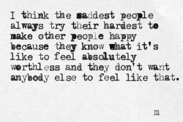 I think the saddest people always try their hardest to make other people happy because they know e w what it's like to feel absolutely worthless and they don't want anybody else to feel like that. m 