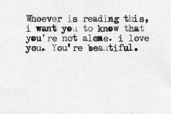 Whoever is reading this, i want you to know that you're not alone. i love you. You're beautiful. 
