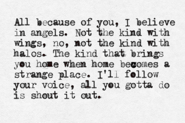 All because of you, I believe in angels. Not the kind with wings, no, not the kind with halos. The kind that brings you home when home bev c c comes a strange place. I'll follow your voice, all you gotta do is shout it out.