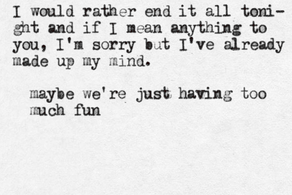 I would rather end it all toni- ght and if I mean anything to you , I'm sorry but I've already made up my mind. maybe we're just having too much fun