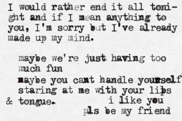 I would rather end it all toni- ght and if I mean anything to you , I'm sorry but I've already made up my mind. maybe we're just having too much fun maybe you cant handle youu rself staring at me with your lils p & tongue. i like you pls be my friend 