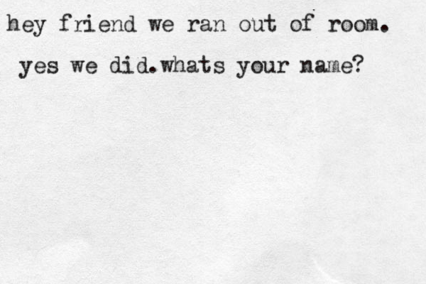 hey friend we ran out of room. yes we did.whats your name? 