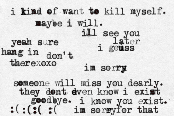 i li k k n d of want to kill myself. maybe i will. don't im sorru y y someone will miss you dearly. they dont d e even know i exist goodbye. i know you exist. im sore r ryfor that :( :(:( :( ill see you later i gei u uss yeah sure hang in therexoxo