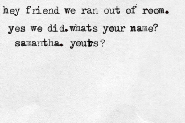 hey friend we ran out of room. yes we did.whats your name? samantha. youts r r r ? 