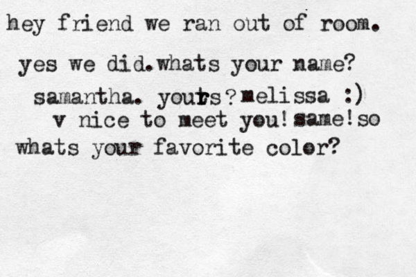 hey friend we ran out of room. yes we did.whats your name? samantha. youts r r r ? melissa :) v nice to meet you! same!so whats your favorite color? 