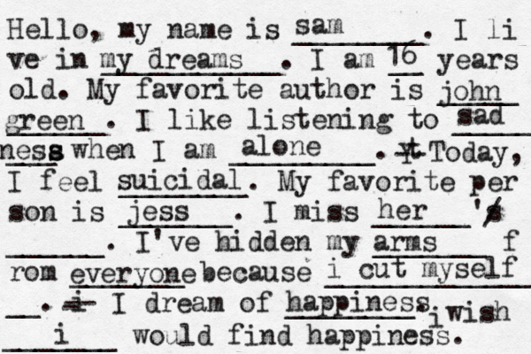Hello, my name is ________. I li ve in ___________. I am __ years old. My favorite author is _____ ______. I like listening to _____ ___ when I am _________. t Y -- Today, I feel ________. My favorite per son is _______. I miss ______'s ______. I've hidden my _______ f rom _______ because ______________ __. i - -- I dream of ________. i wish _______ would find happiness. sam my dreams 16 john green sad nesa s s alone suicidal jess her / arms everyone i cut myself happiness i 