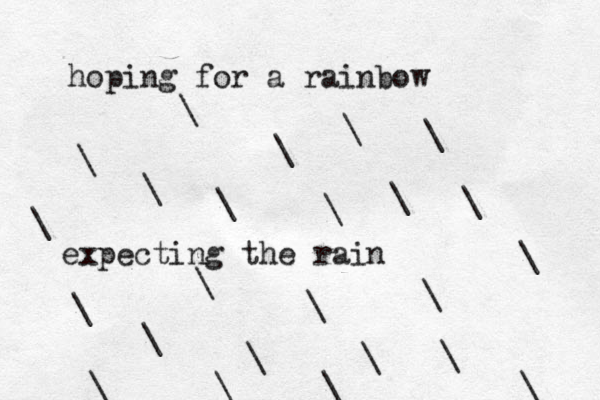 hoping for a rainbow expecting the rain \ \ \ \ \ \ \ \ \ \ \ \ \ \ \ \ \ \ \ \ \ \ \ \ 