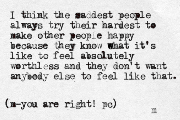 I think the saddest people always try their hardest to make other people happy because they know e w what it's like to feel absolutely worthless and they don't want anybody else to feel like that. m (m-you are right ! pc) 