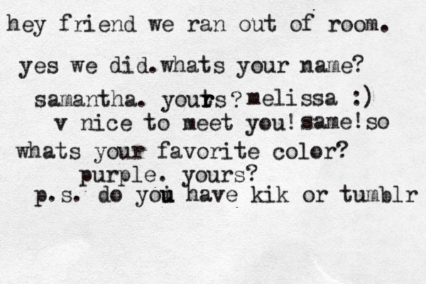 hey friend we ran out of room. yes we did.whats your name? samantha. youts r r r ? melissa :) v nice to meet you! same!so whats your favorite color? purple. yours? p.s. do yoi u u have kik or tumblr 