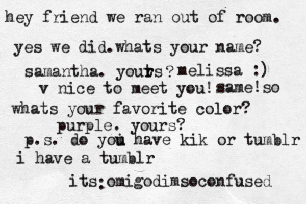 hey friend we ran out of room. yes we did.whats your name? samantha. youts r r r ? melissa :) v nice to meet you! same!so whats your favorite color? purple. yours? p.s. do yoi u u have kik or tumblr i have a tumblr its omigodimsoconfused :