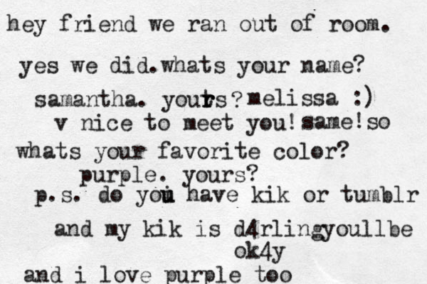 hey friend we ran out of room. yes we did.whats your name? samantha. youts r r r ? melissa :) v nice to meet you! same!so whats your favorite color? purple. yours? p.s. do yoi u u have kik or tumblr and my kik is d4rlingyoullbe ok4y and i love purple too 