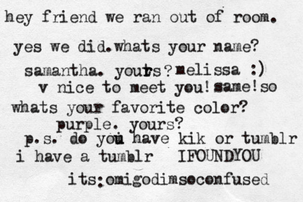 hey friend we ran out of room. yes we did.whats your name? samantha. youts r r r ? melissa :) v nice to meet you! same!so whats your favorite color? purple. yours? p.s. do yoi u u have kik or tumblr i have a tumblr its omigodimsoconfused : I FOUNDYOU 