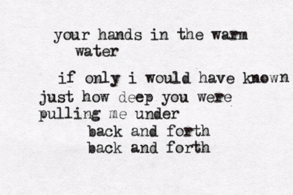 your hands in the warm water if only i would have know n just how deep you were pulling me u der n back and forth back and forth 