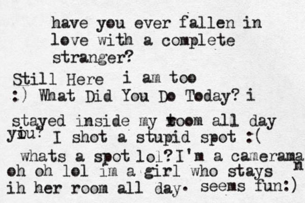 have you ever fallen in love with a complete stranger? Still Here i am too :) What Did You Do Today? i stayed inside my t room all day u yi i o ? I shot a stupid spot :( whats a spot lol? I'm a camerama n oh oh lol im a girl who stays ih her room all day . seems fun:) 