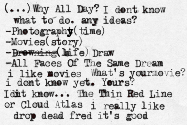 (...)Why All Day? I dont know what to do. any ideas? -Photographt y y y(time) -Movies(story) -Drowning(life) -All Faces Of The Same Dream -------- b Draw i like movies What's yourmovie? i dont know yet. Yours? Idi nt know... The Thin Red Line or Cloud Atlas i really like drop dead fred it's good 