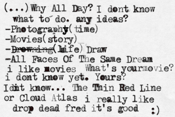 (...)Why All Day? I dont know what to do. any ideas? -Photographt y y y(time) -Movies(story) -Drowning(life) -All Faces Of The Same Dream -------- b Draw i like movies What's yourmovie? i dont know yet. Yours? Idi nt know... The Thin Red Line or Cloud Atlas i really like drop dead fred it's good :) 