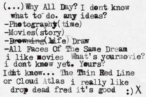 (...)Why All Day? I dont know what to do. any ideas? -Photographt y y y(time) -Movies(story) -Drowning(life) -All Faces Of The Same Dream -------- b Draw i like movies What's yourmovie? i dont know yet. Yours? Idi nt know... The Thin Red Line or Cloud Atlas i really like drop dead fred it's good :) /\ 