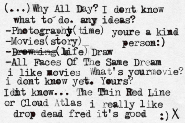 (...)Why All Day? I dont know what to do. any ideas? -Photographt y y y(time) -Movies(story) -Drowning(life) -All Faces Of The Same Dream -------- b Draw i like movies What's yourmovie? i dont know yet. Yours? Idi nt know... The Thin Red Line or Cloud Atlas i really like drop dead fred it's good :) /\ youre a kind person:) 