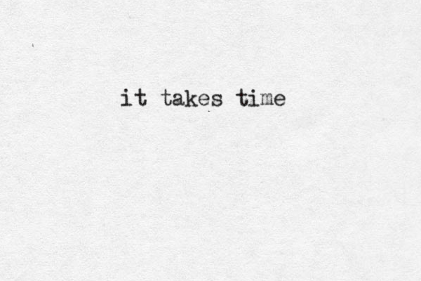 it takes time