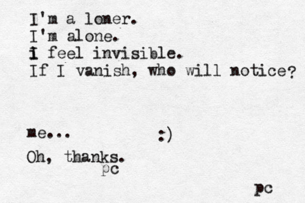 I'm a loner. I'm alone. i I i feel invisible. If I vanish, who will notice ? pc me... Oh, thanks. pc :)