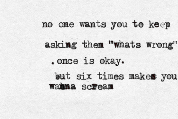 no one wants you to keep asking them "whats wrong" once is okay. but six times makes you ann w b a scream . 