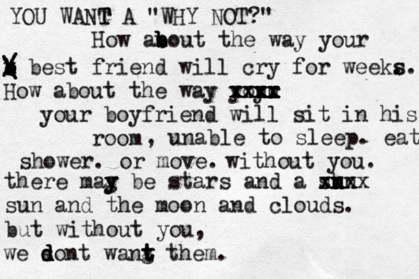 YOU WANG T T T A "WHY NOT?" How ano b b b ut the way your e b b b b x x / / / \ \ \ \ \ best friend will cry for weeks . s. How about the way yoyr uu xxxx xxxx xxxx your boyfriend will sit in his room , unable to sleep. eat shower . or move. without you. there mag b y y y e stars and a shn u u u xxx xxx xxx sun and the moon and clouds. but without you, we sont d d d wang t t t t t t hem. 
