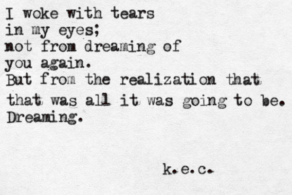 I woke with tears in my eyes; not from dreaming of you again. But from the realization that that was all it was going to be. Dreaming. k.e.c. 