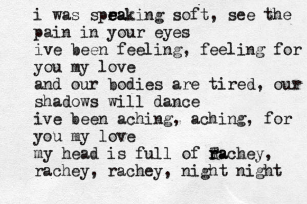 i was spra e e eaking soft, see the pain in your eyes ive been feeling, feeling for you my love and our bodies are tired, our shadows will dance ive been aching, aching , for you my love my head is full of Ta R r rachey, rachey, rachey, night night 