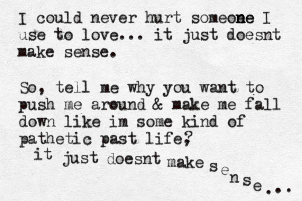 I could never hurt someoe ne n ne I use to love. .. it just doesnt make sense. So, tell me why you want to push me around & make me fall down like im some kind of pathetic past life, ? it just doesnt make sense...