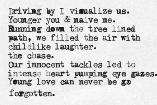 Driving by I visualize us. Younger you & naive me. Running down the tree lined path, we filled the air with childlike laughter. the chase. Our innocent tackles led to intense heart pumping eye gazes. Young love can never be go xx forgotten.