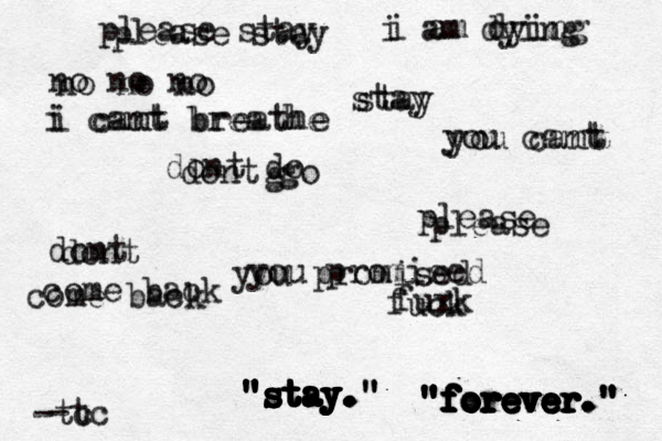 " "stay." stay." "stay." " " " "s s s s st t t t t ta a a a a ay y y y y y y. . . . . "forever." " " " " " " " "f f f f f f f fo o o o o o or r r r r r r re e e e e e e ev v v v v v v ve e e e e e e e er r r r r e er. . . ." " " " " please stay please stay stay stay dont do g dont go please please dont dont you promised you promised you cant you cant no no no no no no come back come back i am dying i am dying i cant breathe i cant breathe fuck fuxk -tc -tc 
