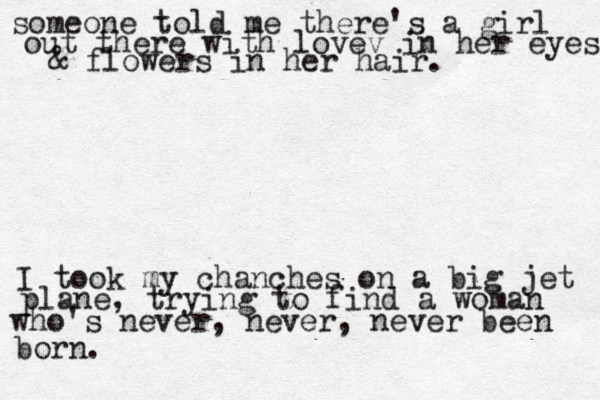 someone told me there's a girl out there with lovev in her eyes & flowers in her hair. I took my chanches on a big jet plane, trying to find a woman who's never, never, never been born. 