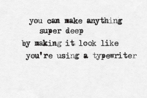 you can make anything super deep by making it look like you're using a typewriter 