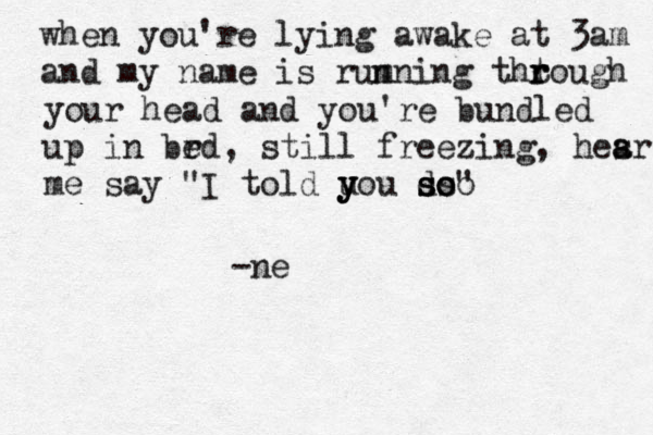 when you're lying awake at 3am and my name is rumning thtough r r r n your head and you're bundled up in brd e , still freezing, hesr a a me say "I told uo y y y u do s s ss oo " -ne
