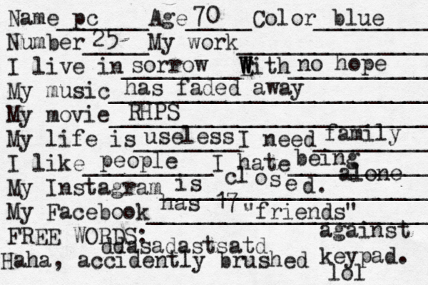 Name_______Age_____Color___________ Number_____My work________________ I live in_________E W W With____________ My music___________________________ My movie__________________________ My life is________I need___________ I like__________I hate____________ My Instagram______________________ My Facebook________________________ FREE WORDS: pc 70 blue 25 sorrow no hope RHPS useless family ddasadastsatd has 17 "friends" i s cl o s e d. people being alone has faded away Haha, accidently brushed against keypad. lol 