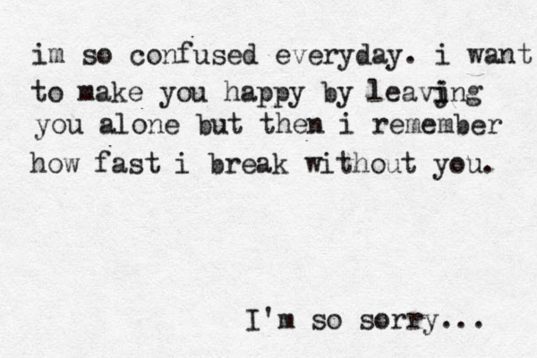 im so confused everyday. i want to make you happy by leavjng i i you alone but then i remember how fast i break without you. I'm so sorry... 