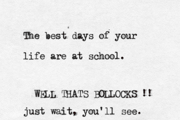 The best days of your life are at school. WELL THATS BOLLOCKS !! just wait, you'll see. 