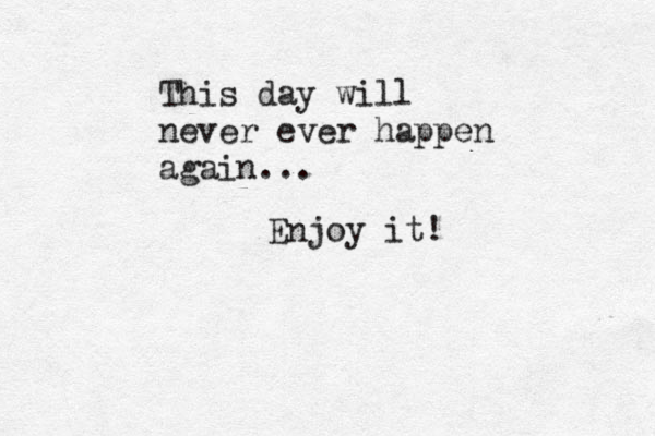 This day will never ever happen again... Enjoy it!